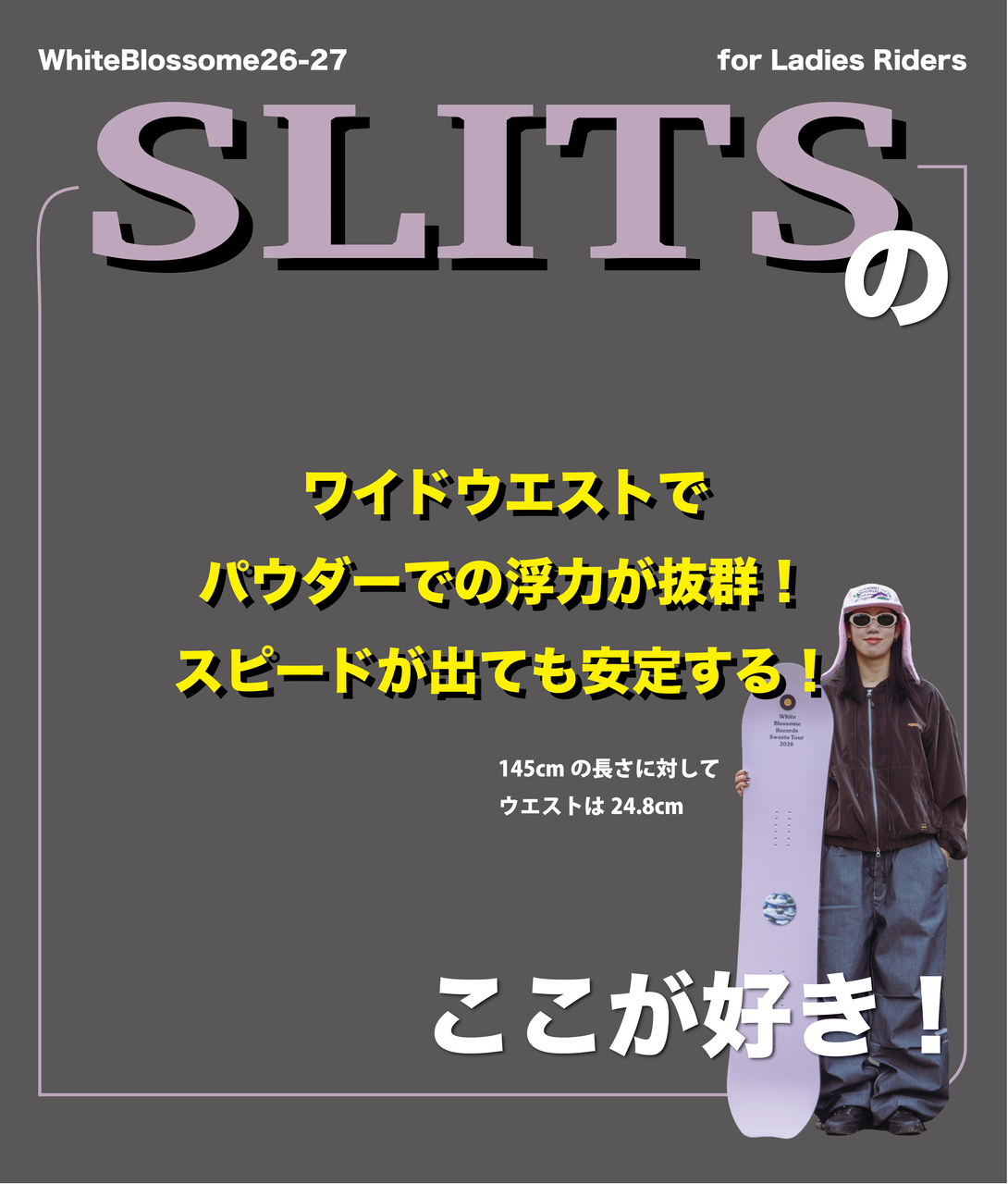 軽さは、武器になる。 SLITSは、レディースライダーのためのパウダーカービングボードです。